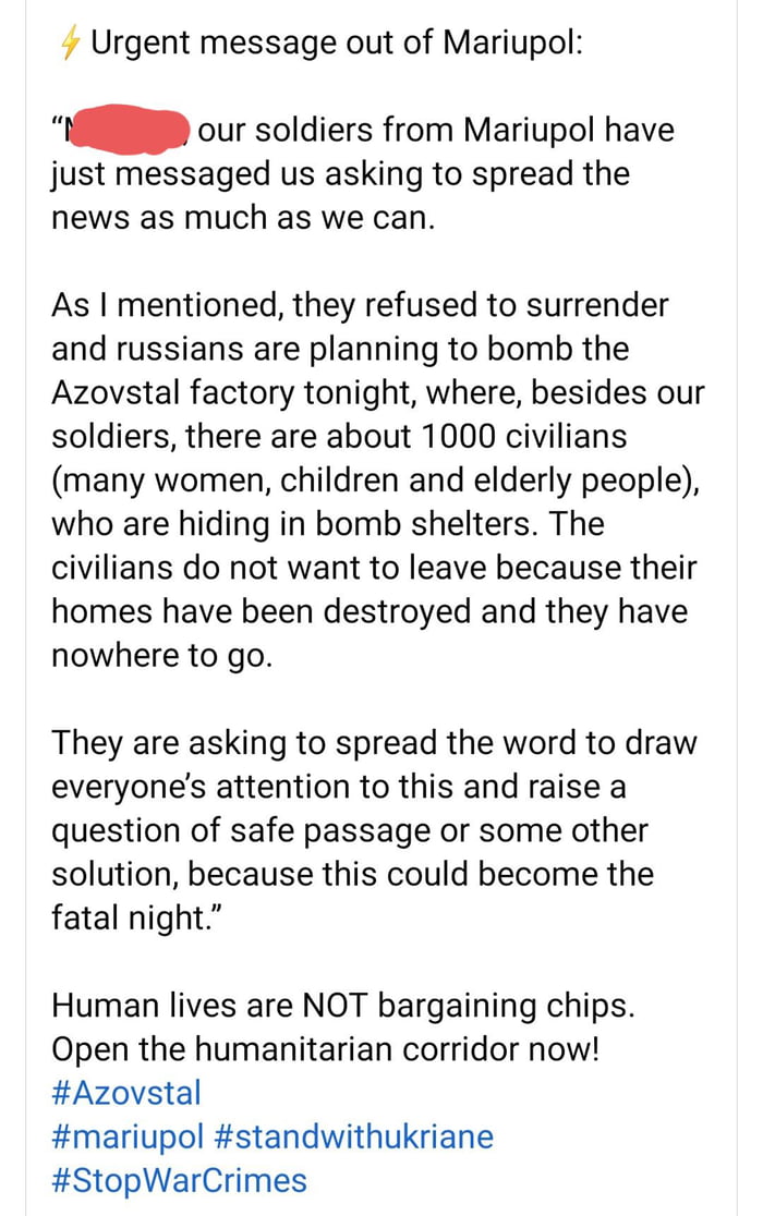 Urgent message out of Mariupol our soldiers from Mariupol have just messaged us asking to spread the news as much as we can As mentioned they refused to surrender and russians are planning to bomb the Azovstal factory tonight where besides our soldiers there are about 1000 civilians many women children and elderly people who are hiding in bomb shelters The civilians do not want to leave because th