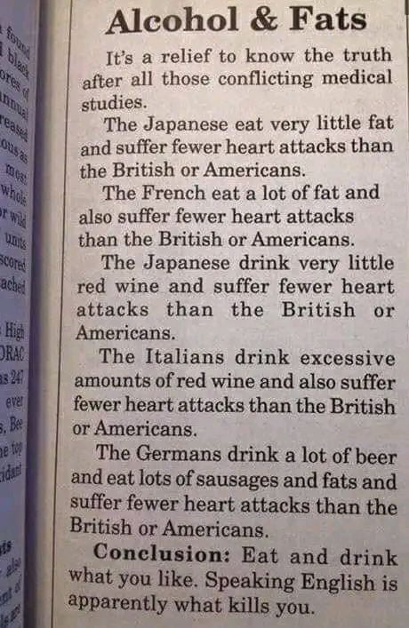 Alcohol Fats Its a relief to know the truth after all those conflicting medical studies The Japanese eat very little fat and suffer fewer heart attacks than the British or Americans The French eat a lot of fat and also suffer fewer heart attacks than the British or Americans The Japanese drink very little red wine and suffer fewer heart attacks than the British or Americans The Italians drink exce