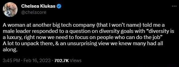 0 Chelsea Kiukas Awoman at another bif tech company that wont name told me a male leader responded to a question on diversity goals with diversity is aluxury right now we need to focus on people who can do the job Alot to unpack there an unsurprising view we knew many had all along PM Feb 16 2023 T027K View