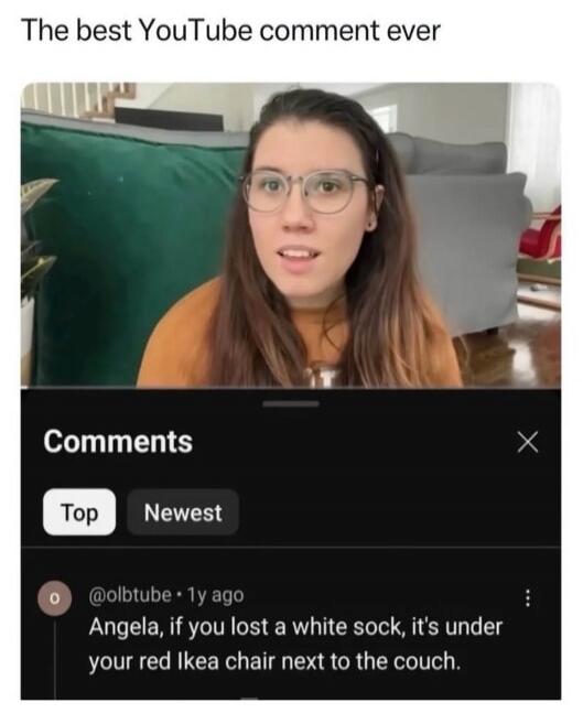 The best YouTube comment ever. Comments. Top. Newest. @olbtube • 1y ago Angela, if you lost a white sock, it's under your red Ikea chair next to the couch.