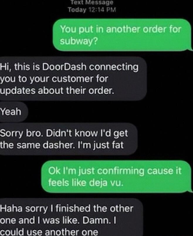 ext Today You put in another order for subway o _____ A Hi this is DoorDash connecting you to your customer for updates about their order CEL Sorry bro Didnt know Id get QECETN NG S T TS S T Ok Im just confirming cause it feels like deja vu SELERST A BT T RGENGTG T SUEENCNRYECRET could use another one