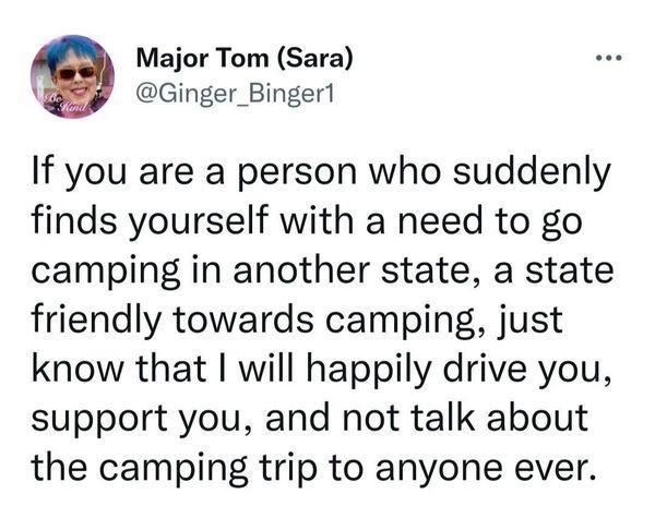 Major Tom Sara Ginger_Binger1 If you are a person who suddenly finds yourself with a need to go camping in another state a state friendly towards camping just know that will happily drive you support you and not talk about the camping trip to anyone ever 1001 PM May 4 2022 Twitter Web App