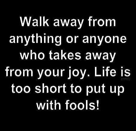 Walk away from anything or anyone who takes away from your joy. Life is too short to put up with fools!
