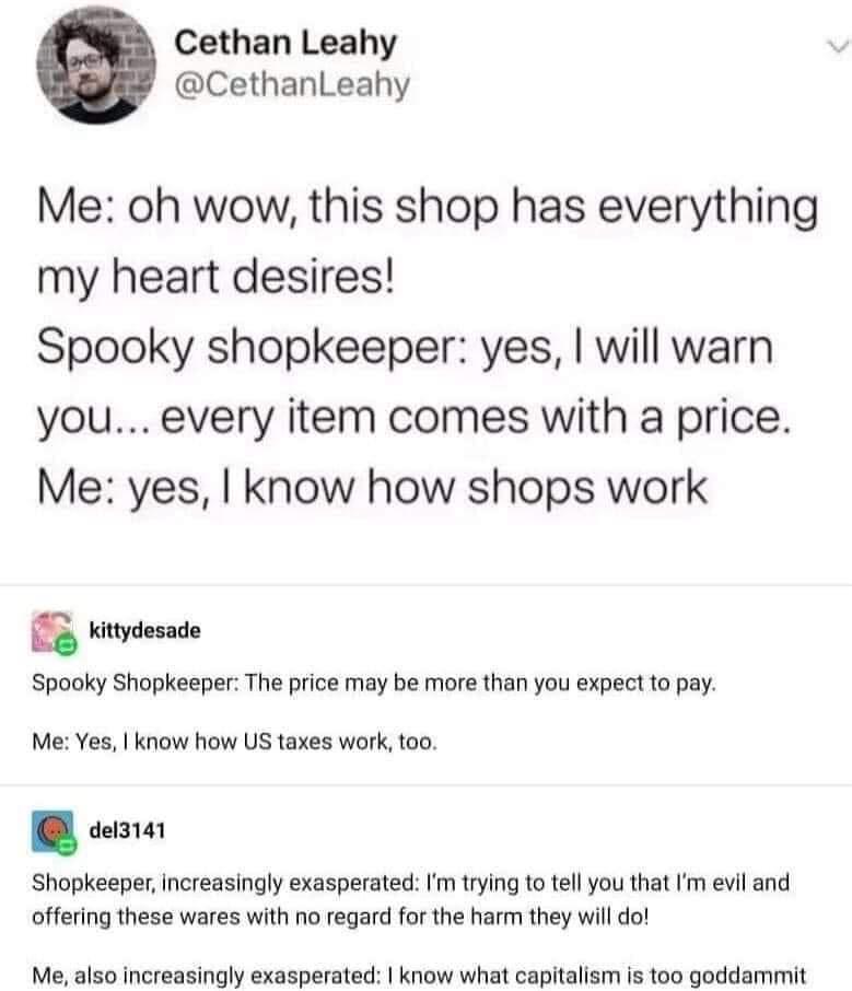 Cethan Leahy CethanLeahy Me oh wow this shop has everything my heart desires Spooky shopkeeper yes will warn you every item comes with a price Me yes know how shops work kittydesade Spooky Shopkeeper The price may be more than you expect to pay Me Yes know how US taxes work too del3141 Shopkeeper increasingly exasperated Im trying to tell you that Im evil and offering these wares with no regard fo