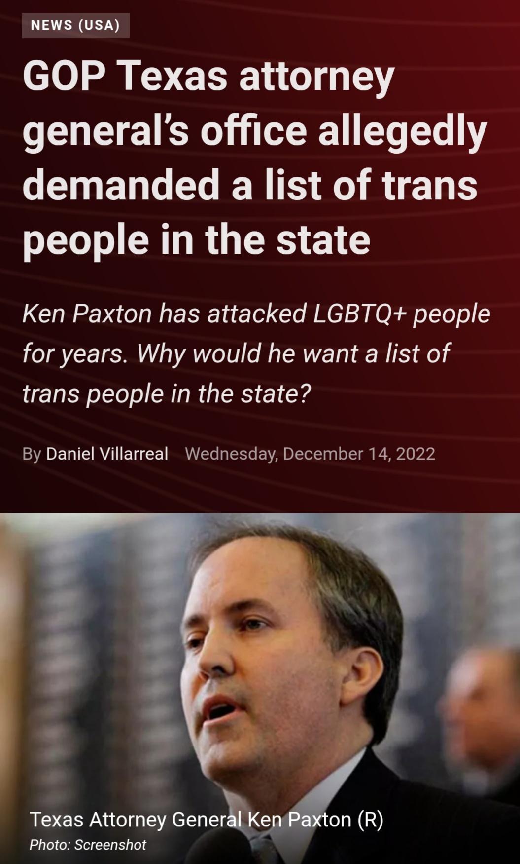 NEWS USA GOP Texas attorney generals office allegedly CIGELG RS SO RN people in the state Ken Paxton has attacked LGBTQ people for years Why would he want a list of trans people in the state By Daniel Villarreal Wednesday December 14 2022 Texas Attorney Generke Photo Screenshot