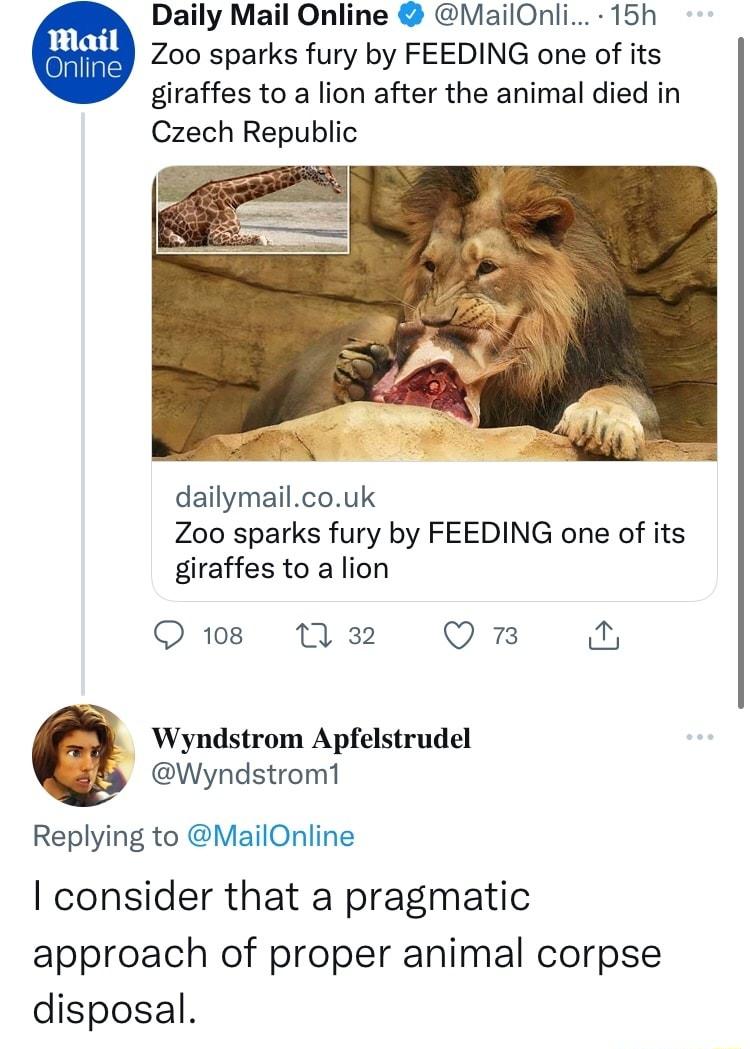 Daily Mail Online MailOnli 15h Zoo sparks fury by FEEDING one of its giraffes to a lion after the animal died in Czech Republic dailymailcouk Zoo sparks fury by FEEDING one of its giraffes to a lion 108 1M 32 Omn Wyndstrom Apfelstrudel Wyndstrom1 Replying to MailOnline consider that a pragmatic approach of proper animal corpse disposal
