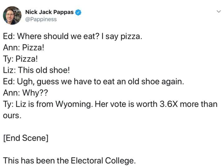Nick Jack Pappas Pappiness Ed Where should we eat say pizza Ann Pizza Ty Pizza Liz This old shoe Ed Ugh guess we have to eat an old shoe again Ann Why Ty Liz is from Wyoming Her vote is worth 36X more than ours End Scene This has been the Electoral College