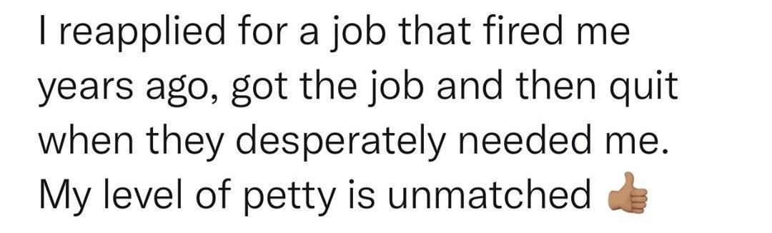 reapplied for a job that fired me years ago got the job and then quit when they desperately needed me My level of petty is unmatched o