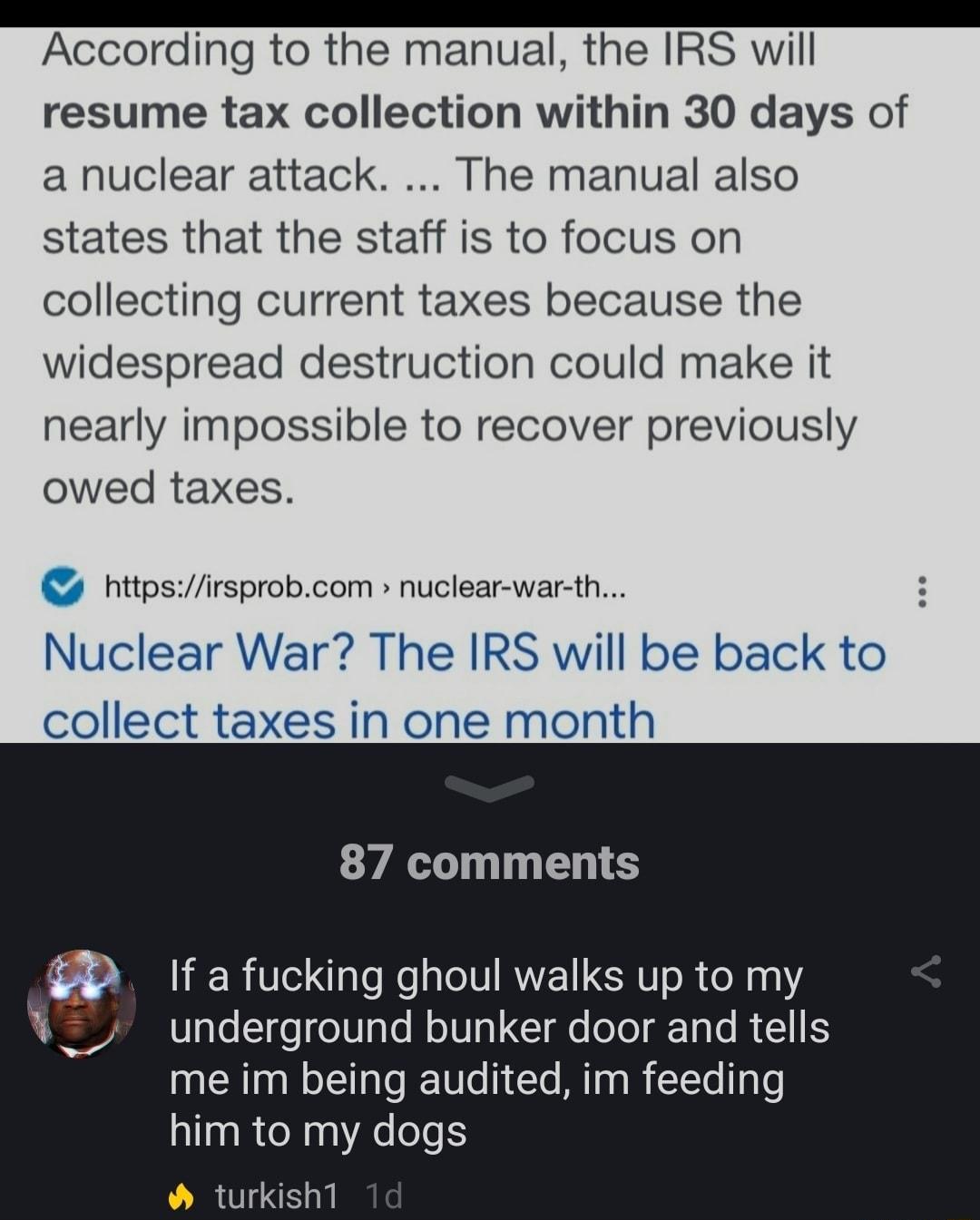 According to the manual the IRS will resume tax collection within 30 days of a nuclear attack The manual also states that the staff is to focus on collecting current taxes because the widespread destruction could make it nearly impossible to recover previously owed taxes httpsirsprobcom nuclear war th Nuclear War The IRS will be back to collect taxes in one month 87 comments If a fucking ghoul wal