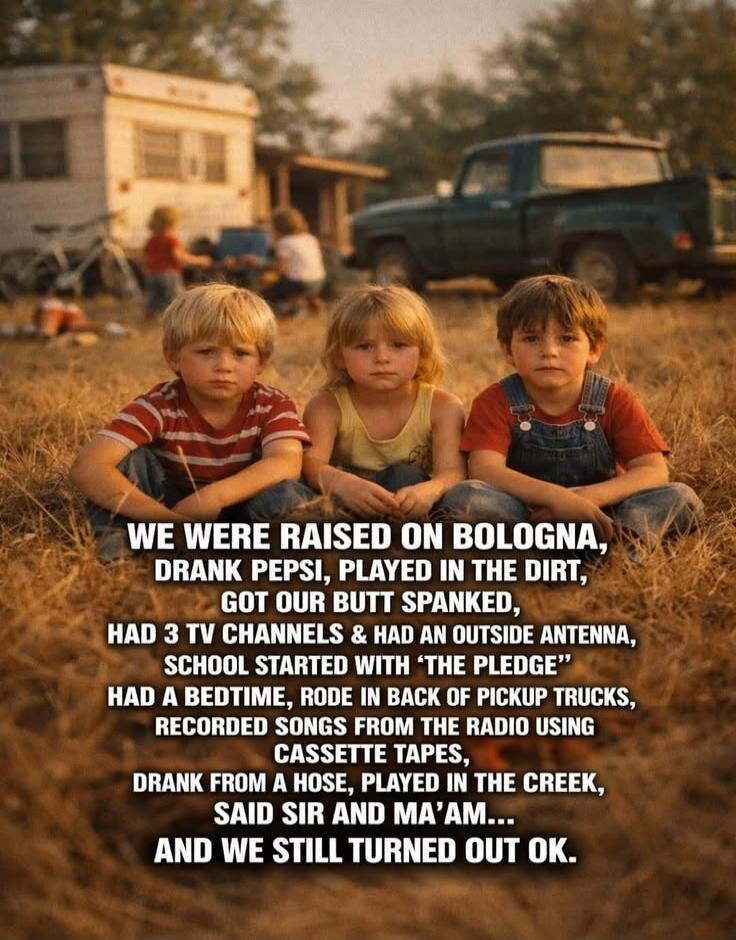 WE WERE RAISED ON BOLOGNA, DRANK PEPSI, PLAYED IN THE DIRT, GOT OUR BUTT SPANKED, HAD 3 TV CHANNELS & HAD AN OUTSIDE ANTENNA, SCHOOL STARTED WITH 'THE PLEDGE' HAD A BEDTIME, RODE IN BACK OF PICKUP TRUCKS, RECORDED SONGS FROM THE RADIO USING CASSETTE TAPES, DRANK FROM A HOSE, PLAYED IN THE CREEK, SAID SIR AND MA'AM... AND WE STILL TURNED OUT OK.