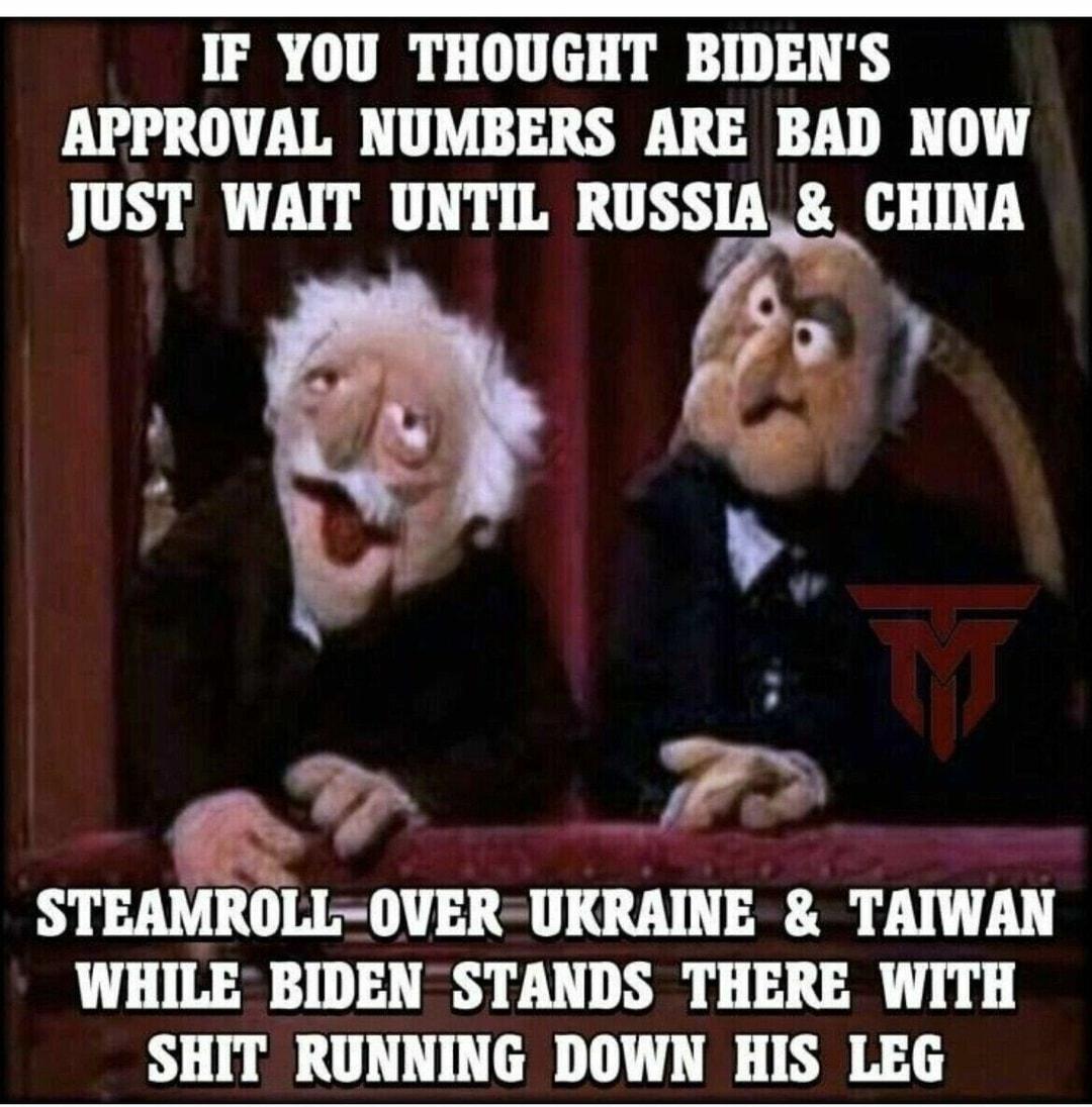 IF YOU THOUGHT BIDENS APPROVAL NUMBERS ARE BAD NOW JUST WAIT UNTIL RUSSIA CHINA e STEAMROLL OVER UKRAINE TAIWAN WHILE BIDEN STANDS THERE WITH SHIT RUNNING DOWN HIS LEG