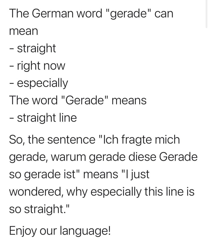 The German word gerade can mean straight right now especially The word Gerade means straight line So the sentence Ich fragte mich gerade warum gerade diese Gerade so gerade ist means l just wondered why especially this line is so straight Enjoy our language