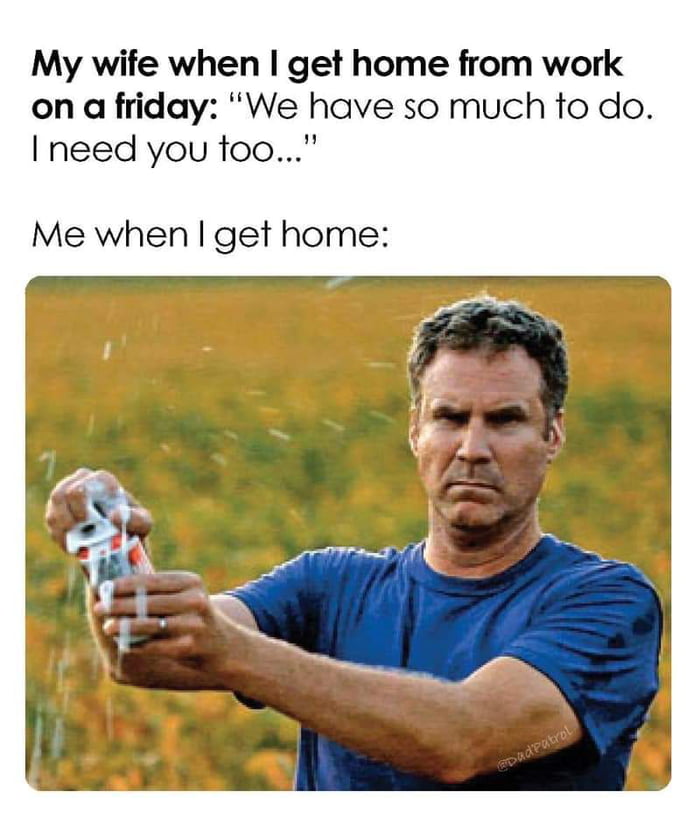 My wife when get home from work on a friday We have so much to do need you too Me when get home