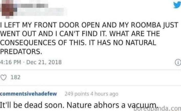 LEFT MY FRONT DOOR OPEN AND MY ROOMBA JUST WENT OUT AND CANT FIND IT WHAT ARE THE CONSEQUENCES OF THIS IT HAS NO NATURAL PREDATORS 416 PM Dec 21 2018 Q 182 commentsivehadefew 4 Itll be dead soon Nature abhors a vacuum