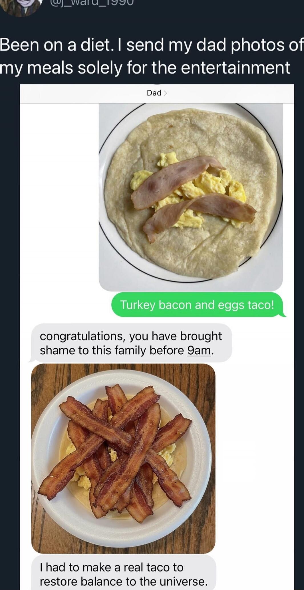 Been on a diet. I send my dad photos of my meals solely for the entertainment\n[Image: plate with tortilla, scrambled eggs, and turkey bacon]\nTurkey bacon and eggs taco!\ncongratulations, you have brought shame to this family before 9am.\n[Image: plate with bacon strips on top of eggs]\nI had to make a real taco to restore balance to the universe.