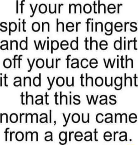 It your mother spit on her fingers and wiped the dirt off your face with it and you thought that this was normal you came from a great era