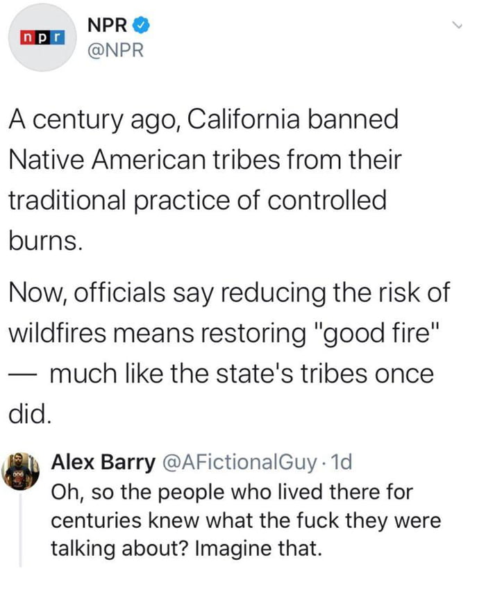 NPR NPR nplr A century ago California banned Native American tribes from their traditional practice of controlled burns Now officials say reducing the risk of wildfires means restoring good fire much like the states tribes once did Alex Barry AFictionalGuy 1d Oh so the people who lived there for centuries knew what the fuck they were talking about Imagine that
