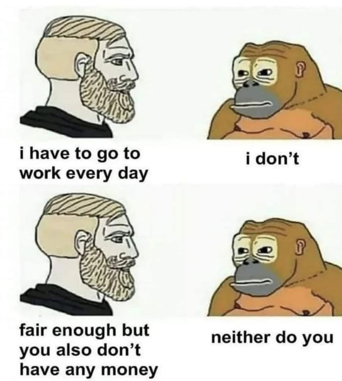 i have to go to work every day fair enough but you also dont have any money neither do you