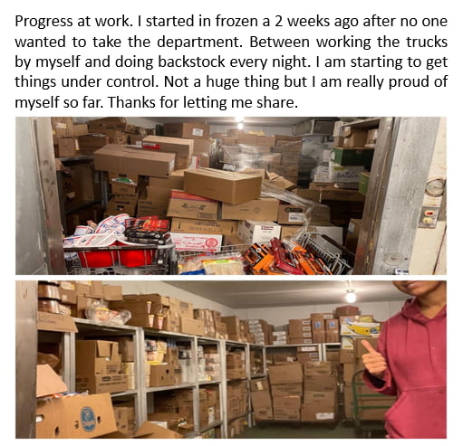 Progress at work started in frozen a 2 weeks ago after no one wanted to take the department Between working the trucks by myself and doing backstock every night am starting to get things under control Not a huge thing but am really proud of myself so far Thanks for letting me share