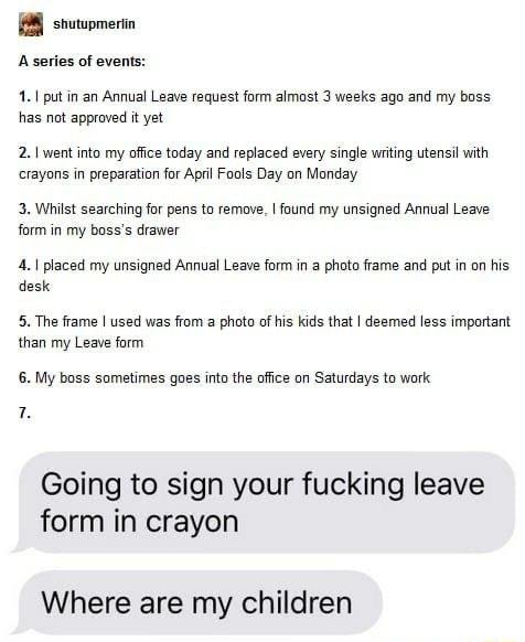 8 snuwpmein A series of events 11 put in an Annual Leave request form almost 3 wesks ago and my boss has not approved it yet 21 went into my office today and replaced every single witing utensil with crayons in preparation for April Fools Day on Monday 3 Whilst searcting for pens to remove found my unsigned Annual Leave form in my bosss drawer 41 placed my unsigned Annual Leave form in 3 photo fra