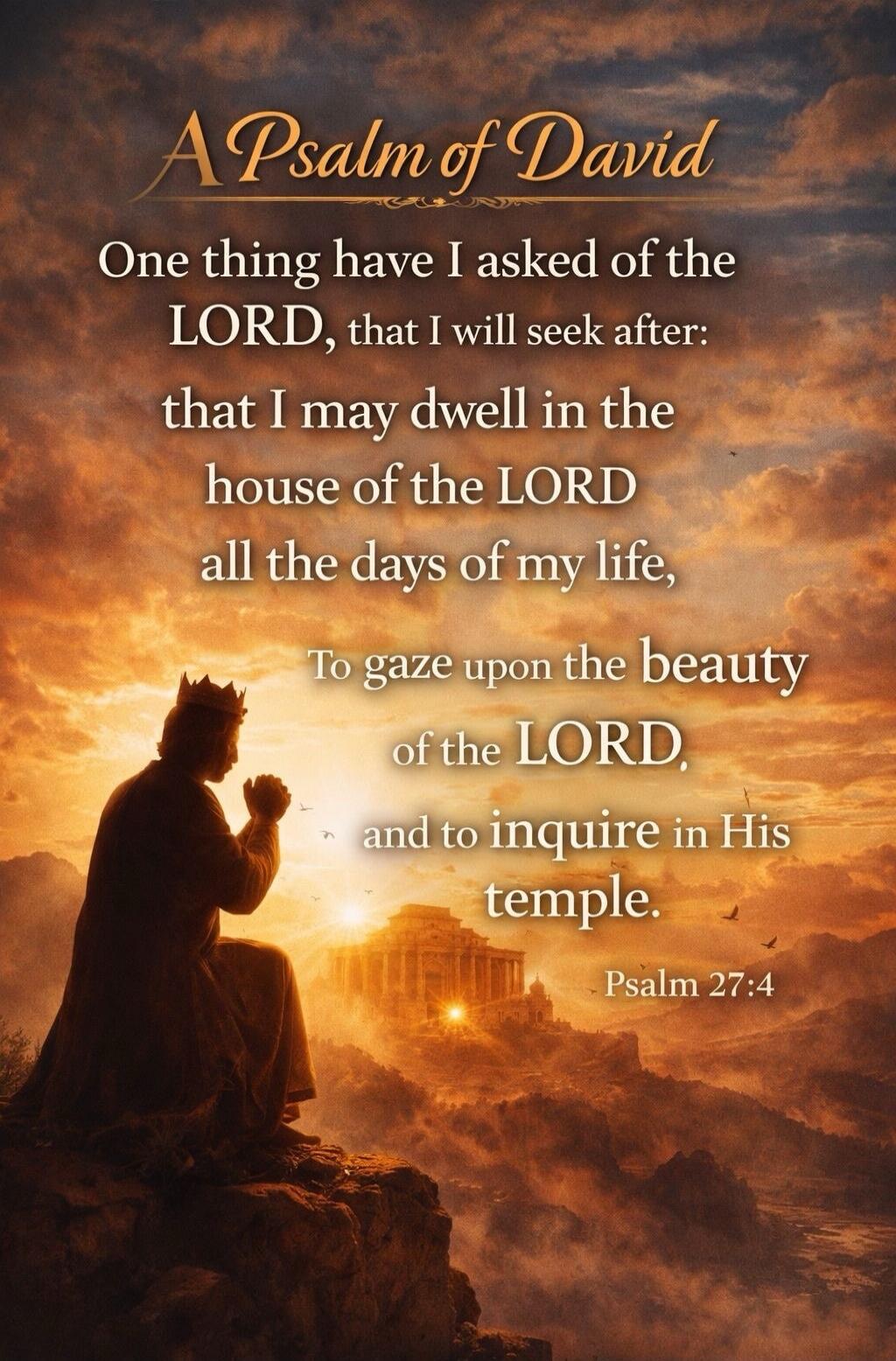 A Psalm of David. One thing have I asked of the LORD, that I will seek after: that I may dwell in the house of the LORD all the days of my life, To gaze upon the beauty of the LORD, and to inquire in His temple. Psalm 27:4