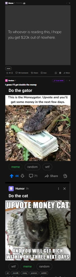 To whoever is reading this, I hope you get $20k out of nowhere. I guess I'll get double the money. Do the gator. This is the Moneygator. Upvote and you'll get some money in the next few days. Do the cat. UPVOTE MONEY CAT AND YOU WILL GET RICH WITHIN THE THREE NEXT DAYS.