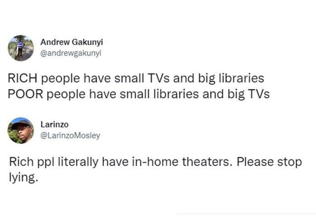 Andrew Gakunyi andrewgakunyi RICH people have small TVs and big libraries POOR people have small libraries and big TVs Rich ppl literally have in home theaters Please stop lying