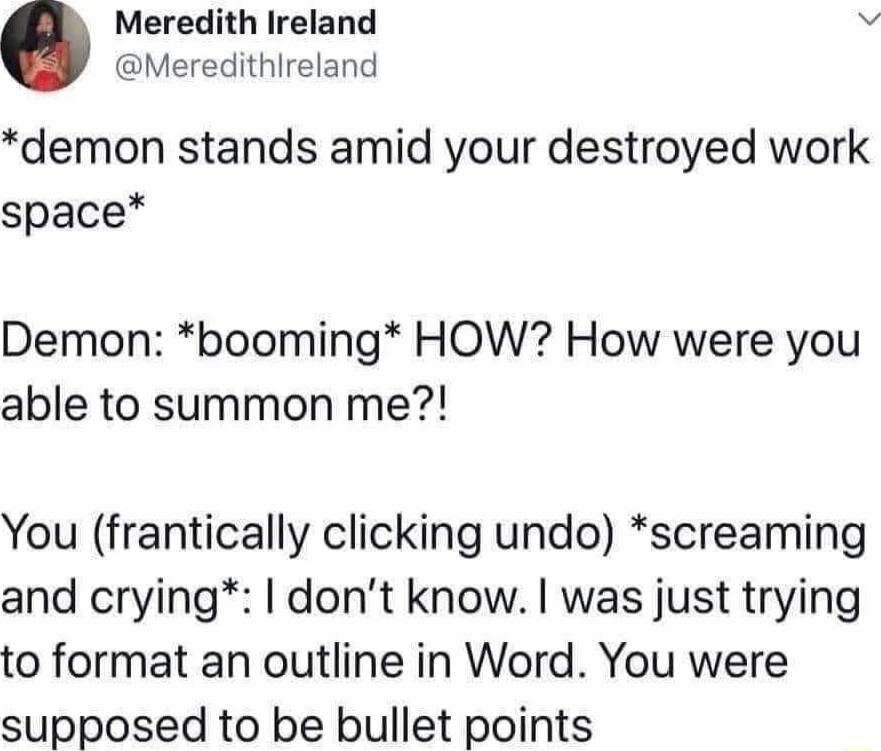Meredith Ireland 9 Meredithlireland demon stands amid your destroyed work space Demon booming HOW How were you able to summon me You frantically clicking undo screaming and crying dont know was just trying to format an outline in Word You were supposed to be bullet points