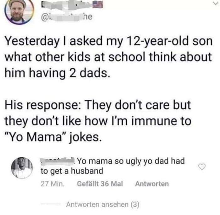 By TR0 s he Yesterday asked my 12 year old son what other kids at school think about him having 2 dads His response They dont care but they dont like how Im immune to Yo Mama jokes yh atadl Yo mama so ugly yo dad had A to get a husband Gefillt 36 Mal Antworten