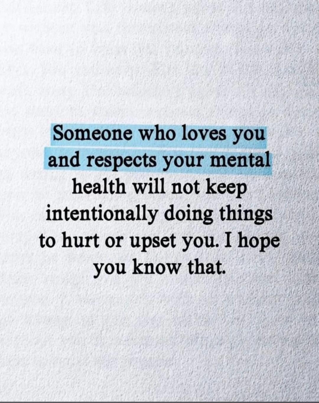 Someone who loves you and respects your mental health will not keep intentionally doing things to hurt or upset you. I hope you know that.