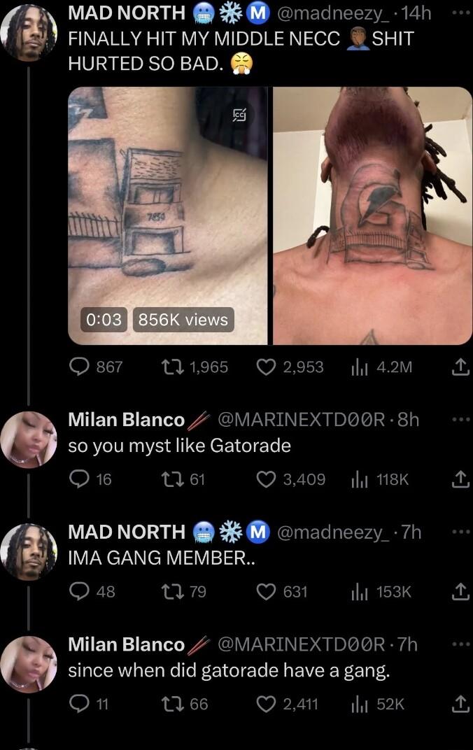 x MAD NORTH madneezy 14h FINALLY HIT MY MIDDLE NECC SHIT HURTED SO BAD i 42m F1 s Q Milan Blanco MARINEXTDQOR 8h s0 you myst like Gatorade Q1 06 3409 y 18K IMA GANG MEMBER Qa8 nun Q 631 INREETS MAD NORTH madneezy 7h Milan Blanco MARINEXTDOR 7h since when did gatorade have a gang R 166 Q241 52k