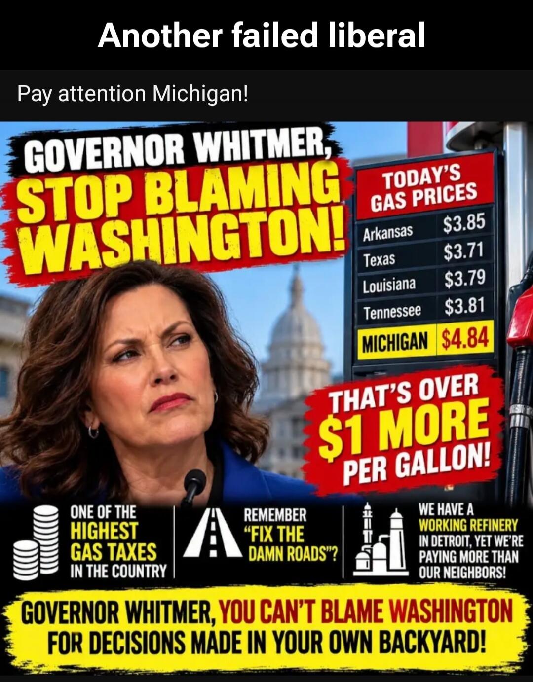 Another failed liberal Pay attention Michigan! GOVERNOR WHITMER, STOP BLAMING WASHINGTON! TODAY'S GAS PRICES Arkansas $3.85 Texas $3.71 Louisiana $3.79 Tennessee $3.81 MICHIGAN $4.84 THAT'S OVER $1 MORE PER GALLON! ONE OF THE HIGHEST GAS TAXES IN THE COUNTRY REMEMBER FIX THE DAMN ROADS? A WORKING REFINERY IN DETROIT, YET WE'RE PAYING MORE THAN OUR 