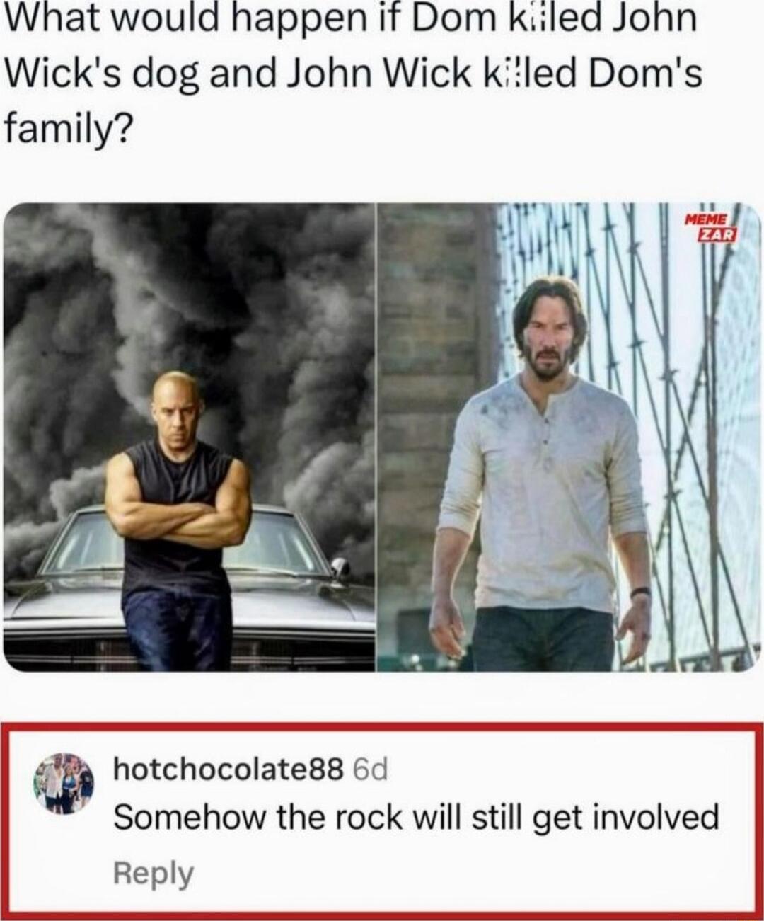 What would happen it Dom kiiled John Wicks dog and John Wick kiled Doms family Bs hotchocolate88 6d Somehow the rock will still get involved Reply