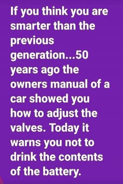 If you think you are smarter than the previous generation... 50 years ago the owners manual of a car showed you how to adjust the valves. Today it warns you not to drink the contents of the battery.