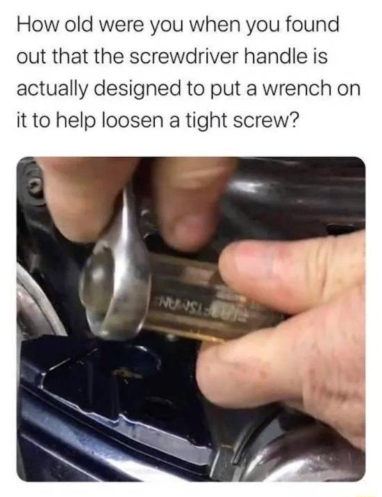 How old were you when you found out that the screwdriver handle is actually designed to put a wrench on it to help loosen a tight screw