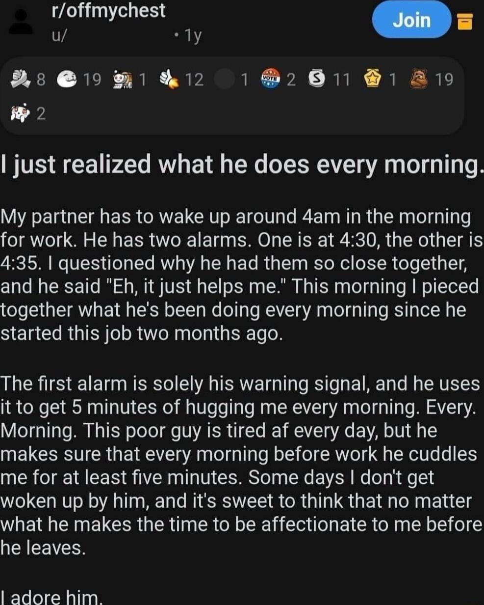 roffmychest iy R AsuMm I 12 12611 1 A9 w2 just realized what he does every morning My partner has to wake up around 4am in the morning for work He has two alarms One is at 430 the other is 435 questioned why he had them so close together and he said Eh it just helps me This morning pieced together what hes been doing every morning since he SElCRGIEY LR RN BTG N The first alarm is solely his warnin