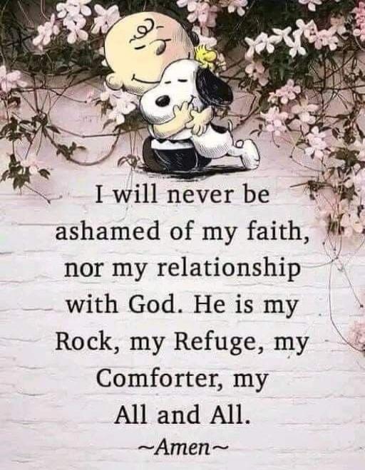 I will never be ashamed of my faith, nor my relationship with God. He is my Rock, my Refuge, my Comforter, my All and All. ~Amen~