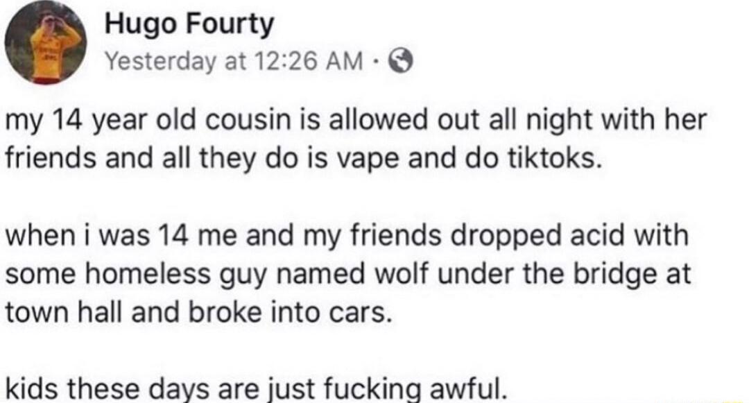 Hugo Fourty Yesterday at 1226 AM my 14 year old cousin is allowed out all night with her friends and all they do is vape and do tiktoks when i was 14 me and my friends dropped acid with some homeless guy named wolf under the bridge at town hall and broke into cars kids these days are just fucking awful