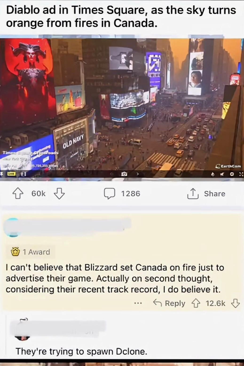 Diablo ad in Times Square as the sky turns orange from fires in Canada cant believe that Blizzard set Canada on fire just to advertise their game Actually on second thought considering their recent track record do believe it S Reply 126k Theyre trying to spawn Dclone I