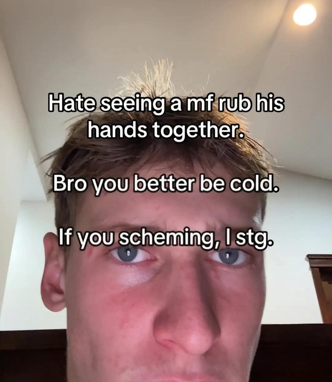 Hate seeing a mf rub his hands together. Bro you better be cold. If you scheming, I stg.