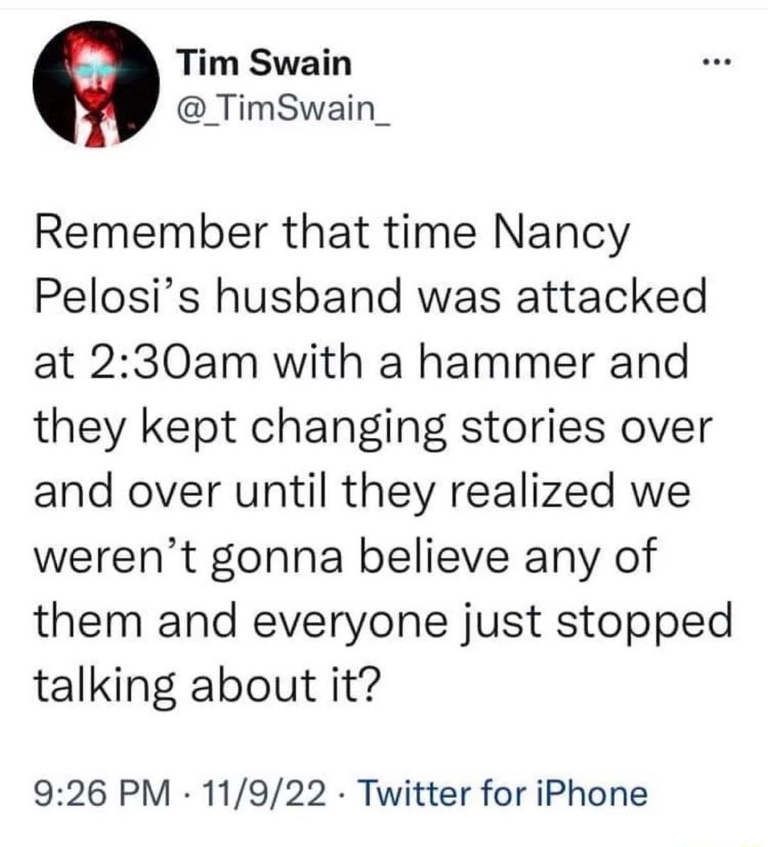Tim Swain _TimSwain_ Remember that time Nancy Pelosis husband was attacked at 230am with a hammer and they kept changing stories over and over until they realized we werent gonna believe any of them and everyone just stopped talking about it 926 PM 11922 Twitter for iPhone