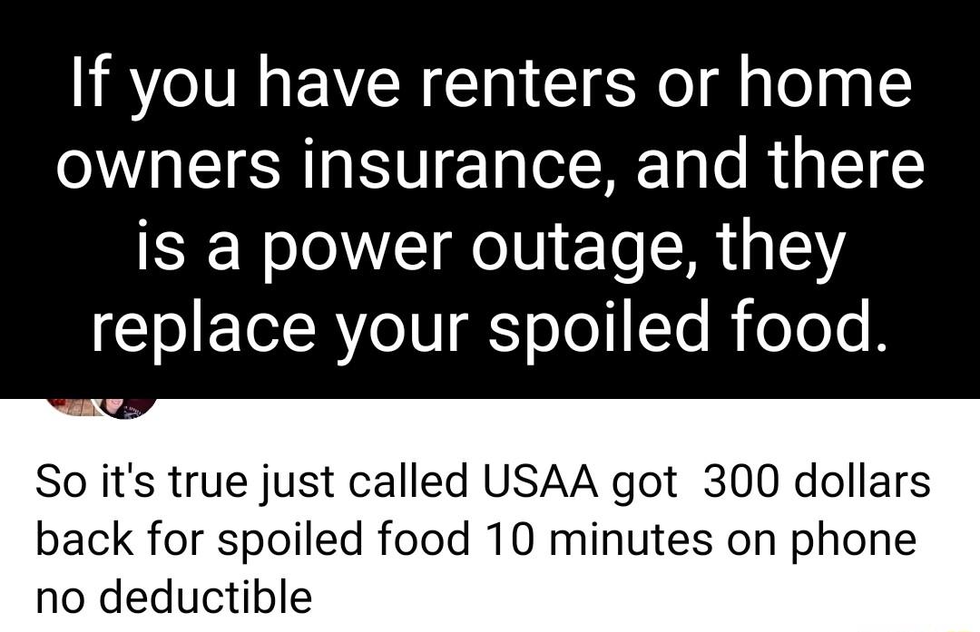 If you have renters or home owners insurance and there is a power outage they replace your spoiled food So its true just called USAA got 300 dollars back for spoiled food 10 minutes on phone no deductible