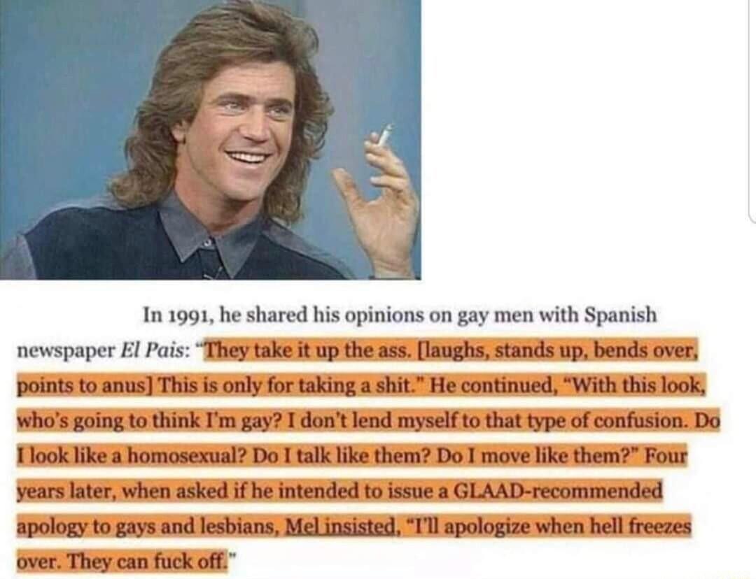 1n 1991 he shared his opinions on gay men with Spanish newspaper 1 Pars Thiey take it up the ass laughs stands uip bends over points to anus This is only for taking a shit He continued With this look Wwhas going to think Im gay 1 dantlend myselfto that type of confusion Do Tlook ike a homosexual Do I talk like them Do T move I vears later when asked if be intended to issue a GLAAD recommended apol