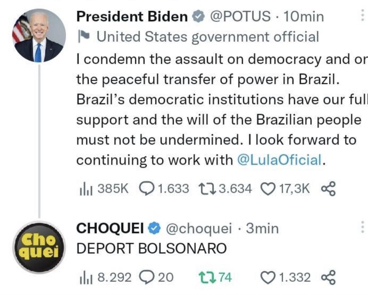President Biden POTUS 10min United States government official condemn the assault on democracy and or the peaceful transfer of power in Brazil Brazils democratic institutions have our full support and the will of the Brazilian people must not be undermined look forward to continuing to work with LulaOficial 11 385K 1633 113634 Q173K g CHOQUEI choquei 3min DEPORT BOLSONARO 8202 Q20 W74 Q1332