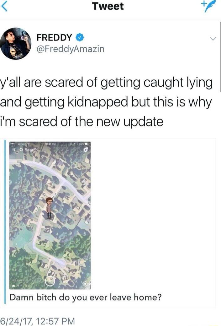 Tweet FREDDY v FreddyAmazin yall are scared of getting caught lying and getting kidnapped but this is why m scared of the new update Damn bitch do you ever leave home 62417 1257 PM