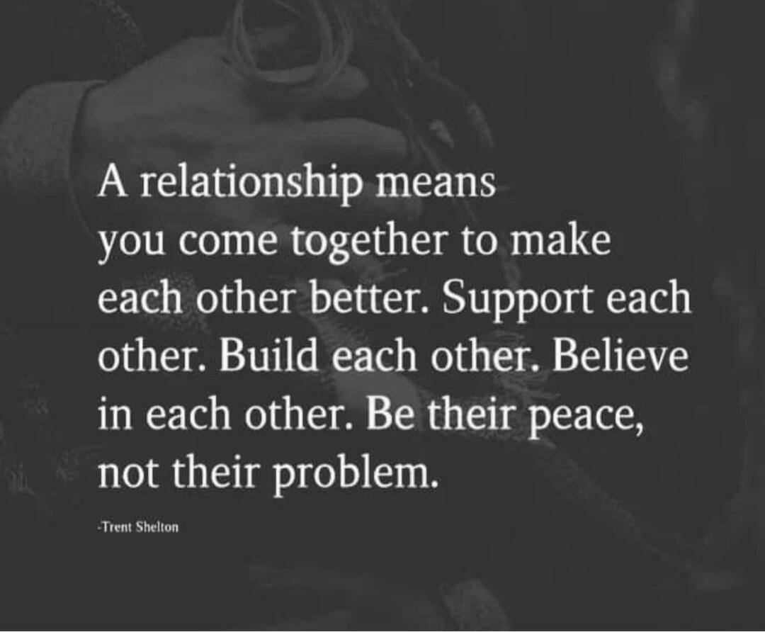 A relationship means you come together to make each other better. Support each other. Build each other. Believe in each other. Be their peace, not their problem. -Trent Shelton
