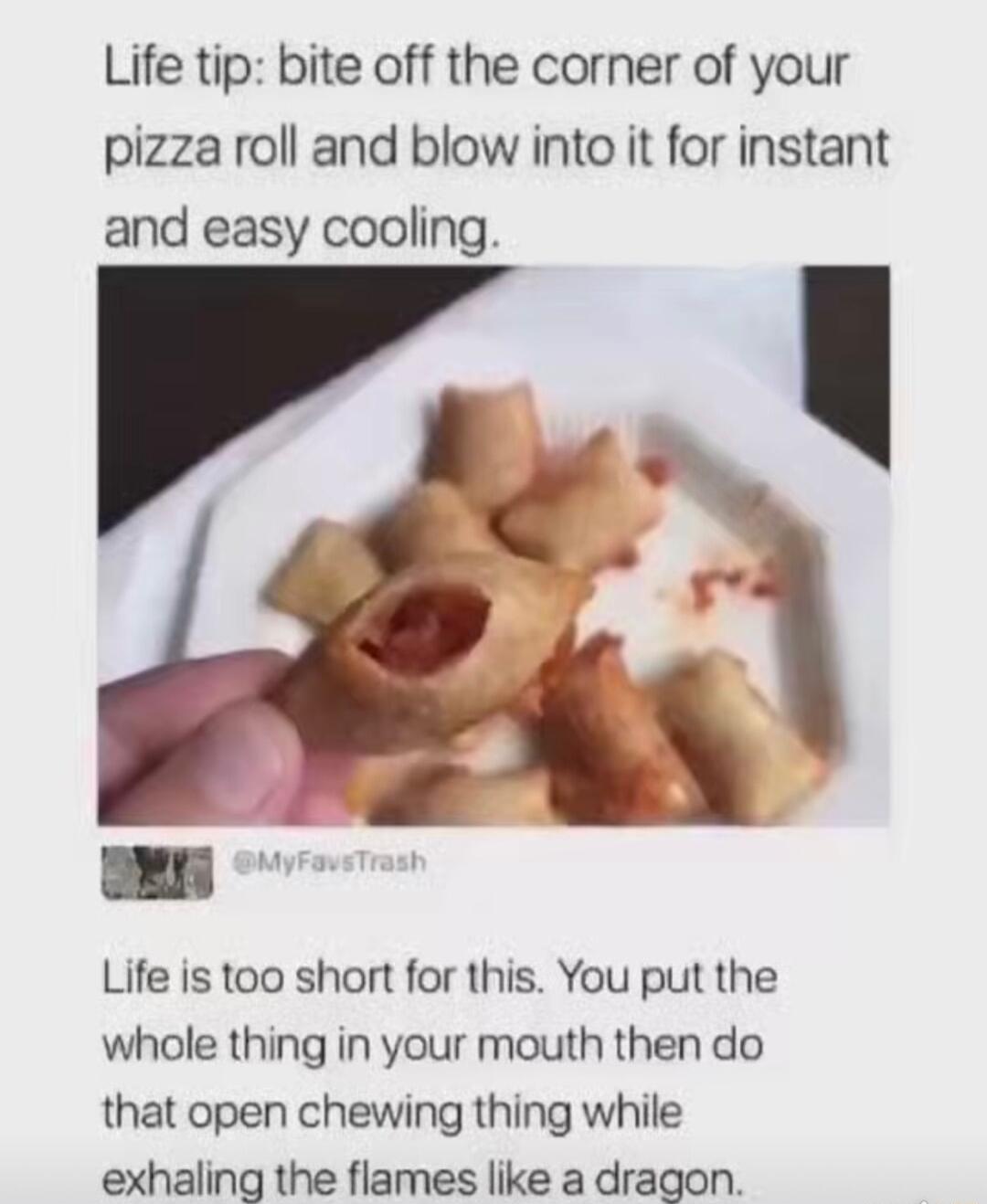 Life tip bite off the corner of your pizza roll and blow into it for instant and easy cooling Life is too short for this You put the whole thing in your mouth then do that open chewing thing while exhaling the flames like a dragon