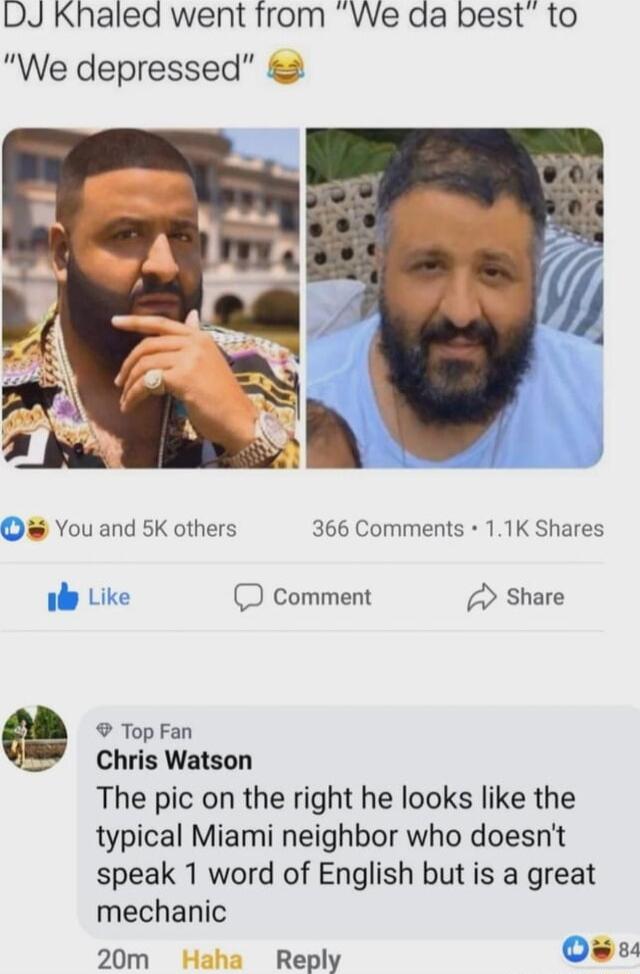 DJ Khalea went from VWe da best to We depressed You and 5K others 366 Comments 11K Shares iy Like D comment Share Top Fan Chris Watson The pic on the right he looks like the typical Miami neighbor who doesnt speak 1 word of English but is a great mechanic 20m Reply O s