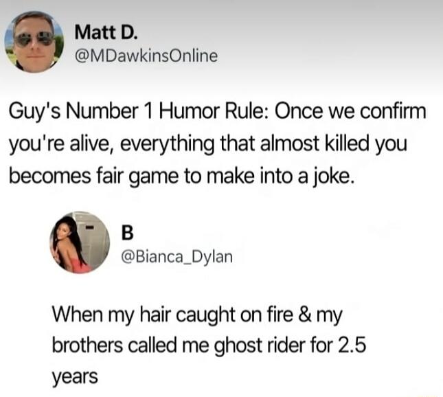 Matt D. @MDawkinsOnline Guy's Number 1 Humor Rule: Once we confirm you're alive, everything that almost killed you becomes fair game to make into a joke. B @Bianca_Dylan When my hair caught on fire & my brothers called me ghost rider for 2.5 years