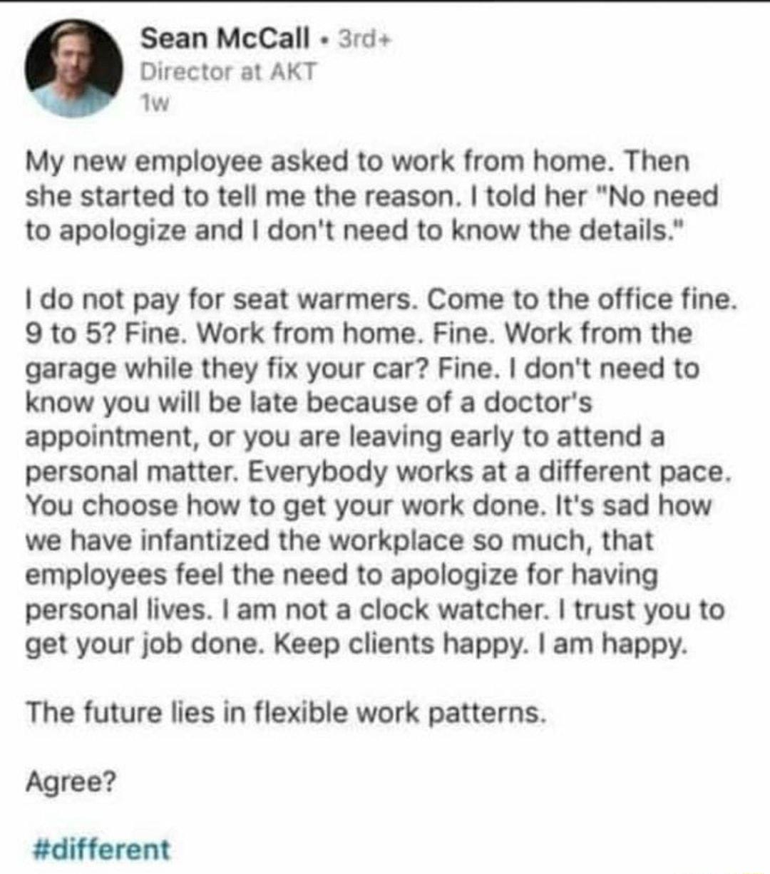 Sean McCall 3rd Director at AKT w My new employee asked to work from home Then she started to tell me the reason told her No need to apologize and dont need to know the details do not pay for seat warmers Come to the office fine 9 to 5 Fine Work from home Fine Work from the garage while they fix your car Fine dont need to know you will be late because of a doctors appointment or you are leaving ea